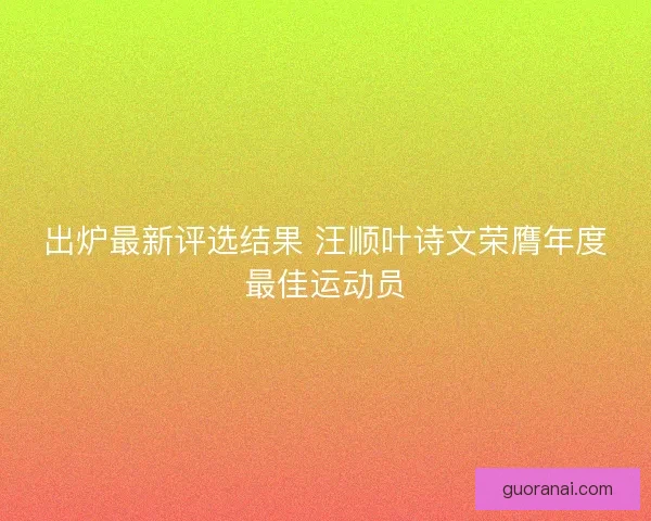 出炉最新评选结果 汪顺叶诗文荣膺年度最佳运动员